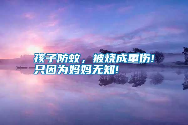 孩子防蚊,被燒成重傷!只因為媽媽無知!