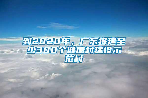 到2020年，廣東將建至少300個健康村建設示范村
