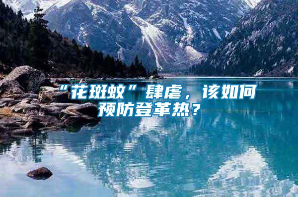 “花斑蚊”肆虐,該如何預防登革熱?