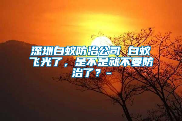 深圳白蟻防治公司 白蟻飛光了，是不是就不要防治了？-