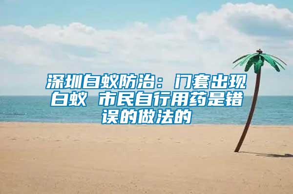 深圳白蟻防治:門套出現白蟻 市民自行用藥是錯誤的做法的