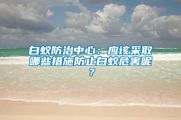 白蟻防治中心:應該采取哪些措施防止白蟻危害呢?