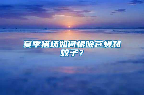 夏季豬場如何根除蒼蠅和蚊子？