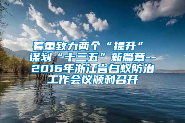 著重致力兩個“提升”  謀劃“十三五”新篇章--2016年浙江省白蟻防治工作會議順利召開