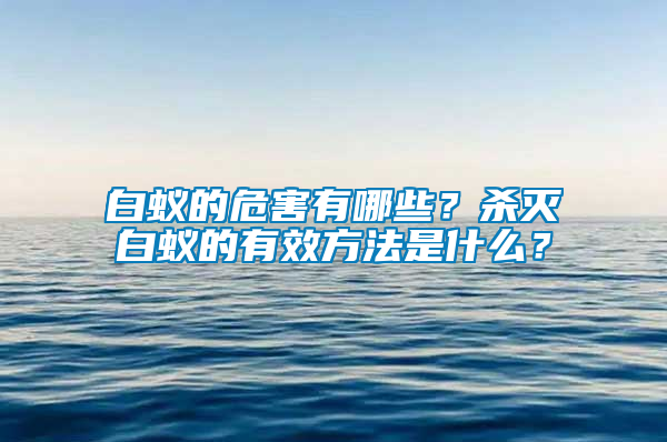 白蟻的危害有哪些?殺滅白蟻的有效方法是什么?